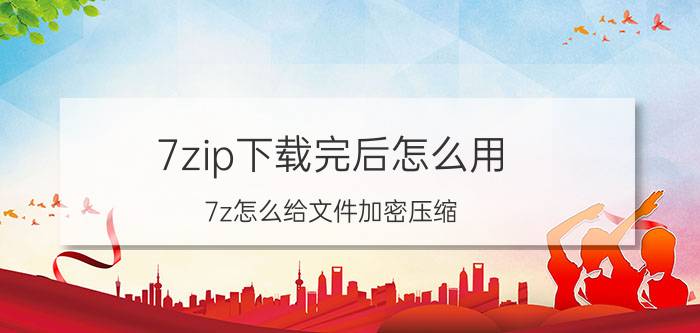 7zip下载完后怎么用 7z怎么给文件加密压缩？